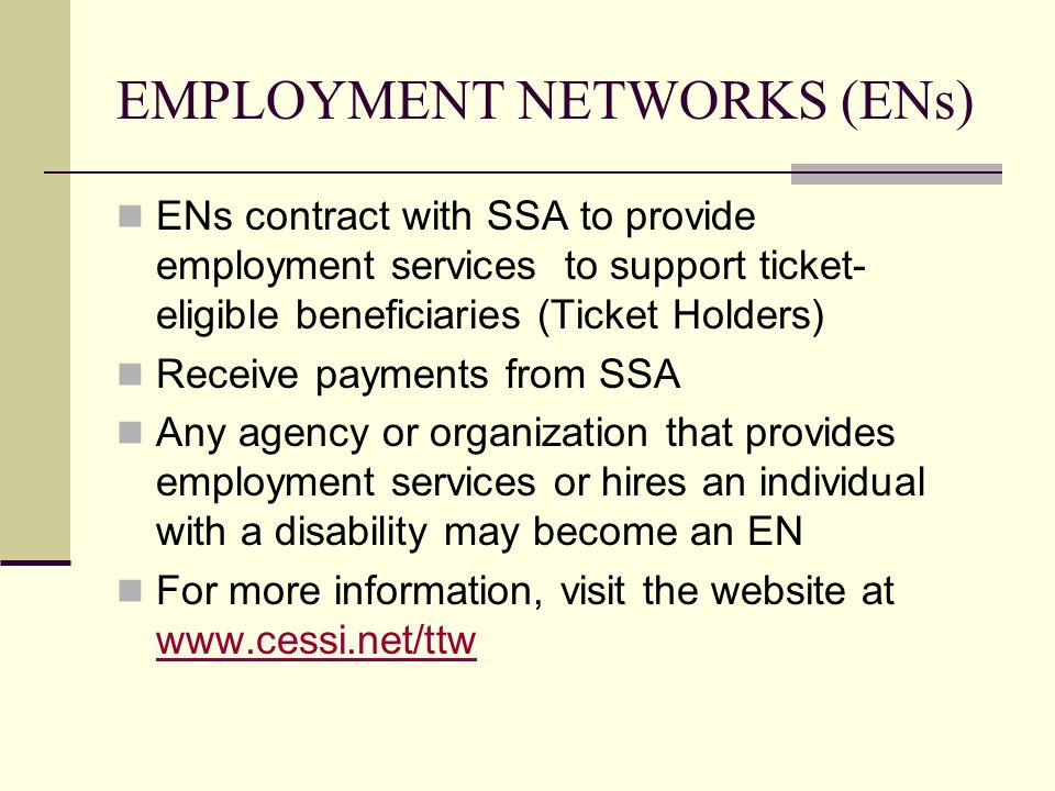 EMPLOYMENT NETWORKS (ENs) ENs contract with SSA to provide employment services to support ticket- eligible beneficiaries (Ticket Holders) Receive payments from SSA Any agency or organization that provides employment services or hires an individual with a disability may become an EN For more information, visit the website at