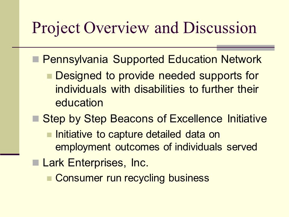 Project Overview and Discussion Pennsylvania Supported Education Network Designed to provide needed supports for individuals with disabilities to further their education Step by Step Beacons of Excellence Initiative Initiative to capture detailed data on employment outcomes of individuals served Lark Enterprises, Inc.