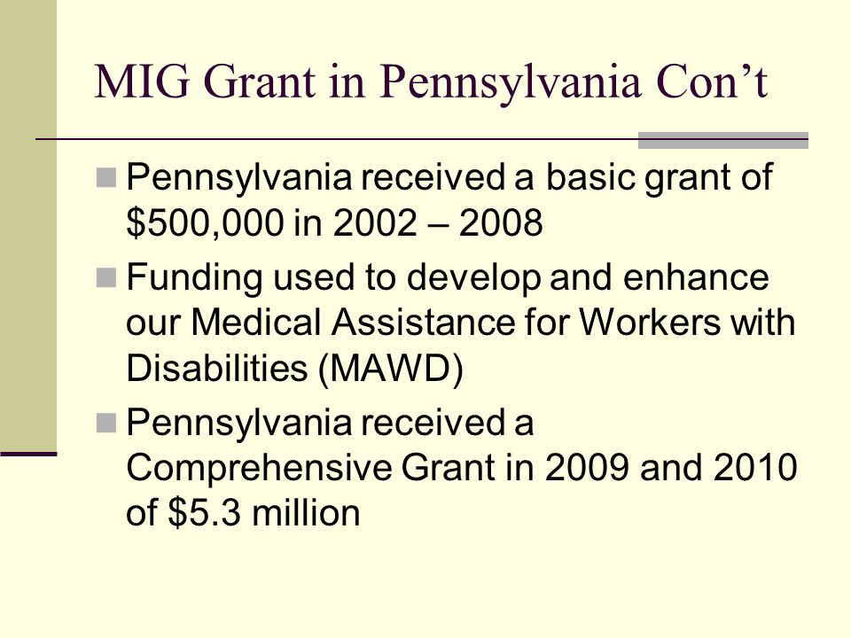 MIG Grant in Pennsylvania Con’t Pennsylvania received a basic grant of $500,000 in 2002 – 2008 Funding used to develop and enhance our Medical Assistance for Workers with Disabilities (MAWD) Pennsylvania received a Comprehensive Grant in 2009 and 2010 of $5.3 million