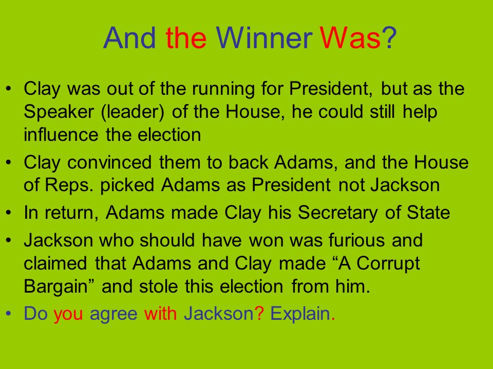 Results of the Election Jackson had the most popular and electoral votes but not a majority of electoral votes (over 50%) Adams had the 2 nd most popular & electoral votes Crawford finished 3 rd and Clay 4 th in electoral votes No candidate won a majority of electoral votes The Constitution states, That when no candidate for President wins a majority of electoral votes the House of Representatives shall choose from the top 3 finishers.