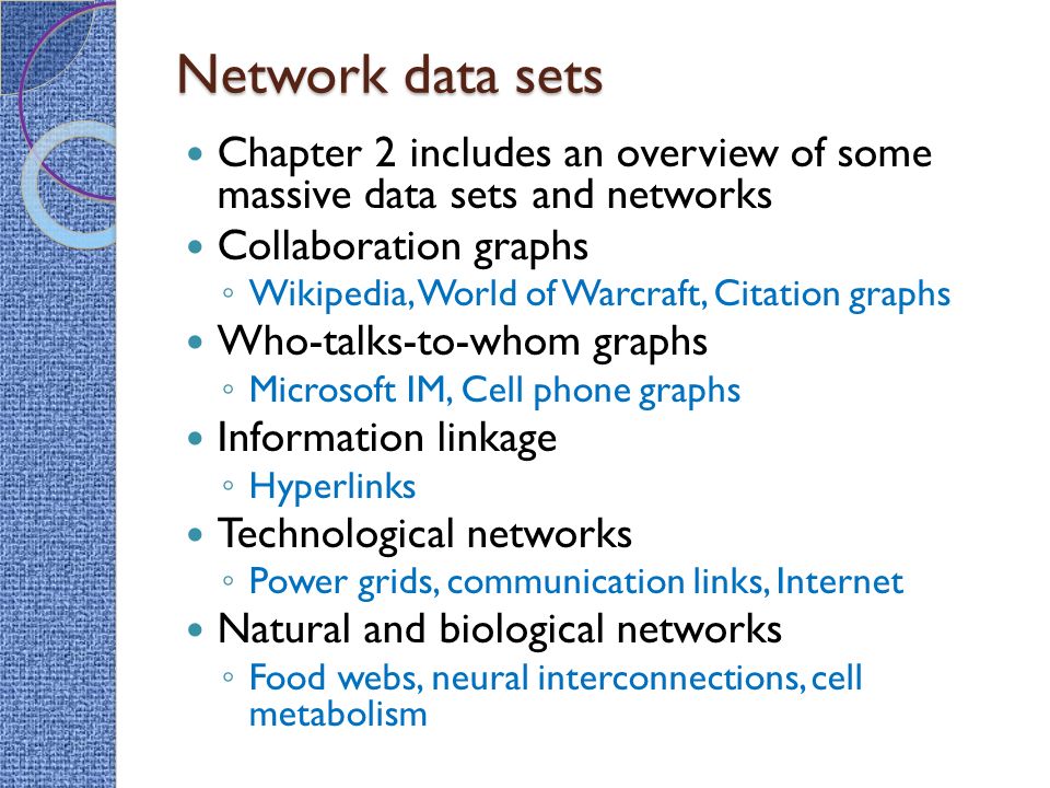 Network data sets Chapter 2 includes an overview of some massive data sets and networks Collaboration graphs ◦ Wikipedia, World of Warcraft, Citation graphs Who-talks-to-whom graphs ◦ Microsoft IM, Cell phone graphs Information linkage ◦ Hyperlinks Technological networks ◦ Power grids, communication links, Internet Natural and biological networks ◦ Food webs, neural interconnections, cell metabolism