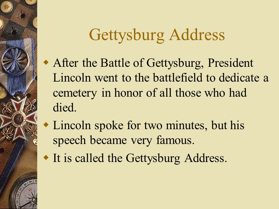 Gettysburg Address  After the Battle of Gettysburg, President Lincoln went to the battlefield to dedicate a cemetery in honor of all those who had died.