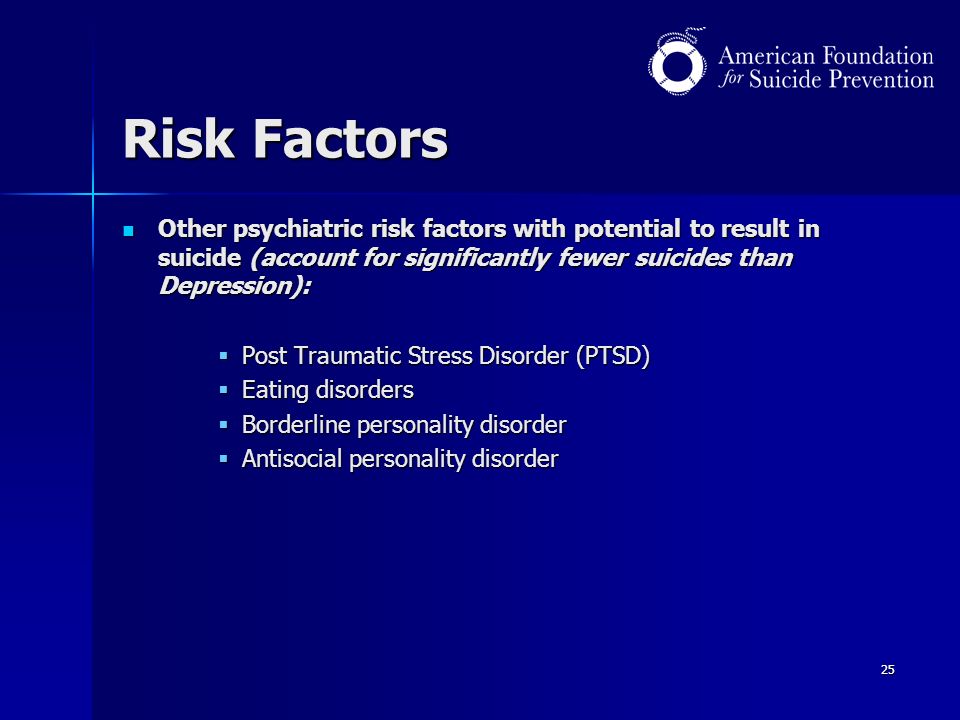 25 Risk Factors Other psychiatric risk factors with potential to result in suicide (account for significantly fewer suicides than Depression): Other psychiatric risk factors with potential to result in suicide (account for significantly fewer suicides than Depression):  Post Traumatic Stress Disorder (PTSD)  Eating disorders  Borderline personality disorder  Antisocial personality disorder