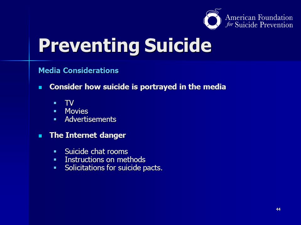 44 Preventing Suicide Media Considerations Consider how suicide is portrayed in the media Consider how suicide is portrayed in the media  TV  Movies  Advertisements The Internet danger The Internet danger  Suicide chat rooms  Instructions on methods  Solicitations for suicide pacts.