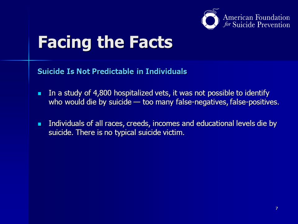 7 Facing the Facts Suicide Is Not Predictable in Individuals In a study of 4,800 hospitalized vets, it was not possible to identify who would die by suicide — too many false-negatives, false-positives.