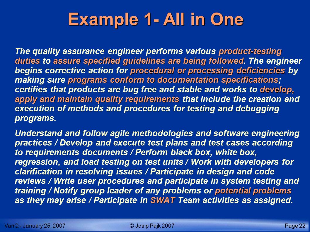 VanQ - January 25, 2007© Josip Pajk 2007Page 22 Example 1- All in One product-testing dutiesassure specified guidelines are being followed procedural or processing deficiencies programs conform to documentation specifications develop, apply and maintain quality requirements The quality assurance engineer performs various product-testing duties to assure specified guidelines are being followed.