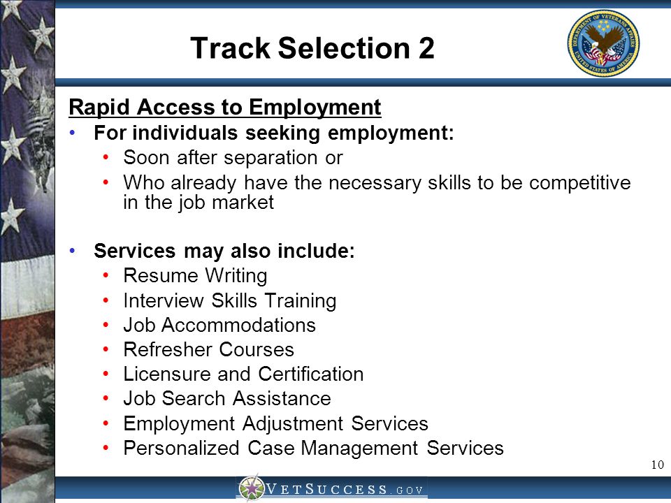 10 Track Selection 2 Rapid Access to Employment For individuals seeking employment: Soon after separation or Who already have the necessary skills to be competitive in the job market Services may also include: Resume Writing Interview Skills Training Job Accommodations Refresher Courses Licensure and Certification Job Search Assistance Employment Adjustment Services Personalized Case Management Services