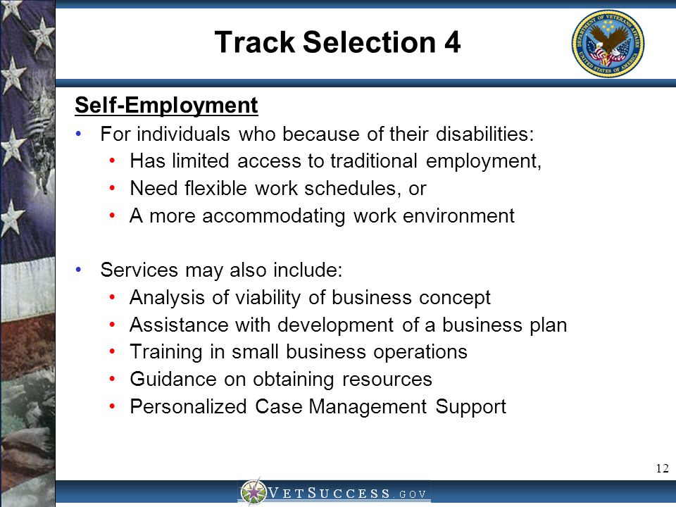 12 Track Selection 4 Self-Employment For individuals who because of their disabilities: Has limited access to traditional employment, Need flexible work schedules, or A more accommodating work environment Services may also include: Analysis of viability of business concept Assistance with development of a business plan Training in small business operations Guidance on obtaining resources Personalized Case Management Support