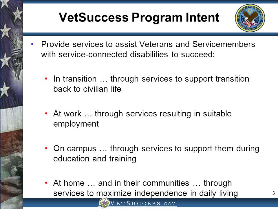 3 VetSuccess Program Intent Provide services to assist Veterans and Servicemembers with service-connected disabilities to succeed: In transition … through services to support transition back to civilian life At work … through services resulting in suitable employment On campus … through services to support them during education and training At home … and in their communities … through services to maximize independence in daily living