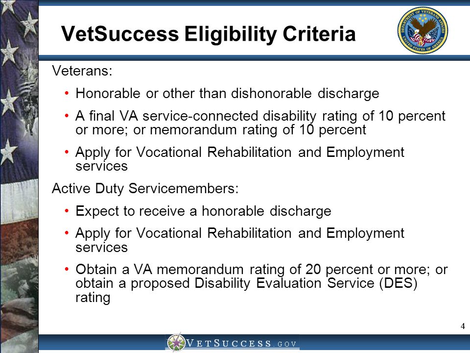 4 VetSuccess Eligibility Criteria Veterans: Honorable or other than dishonorable discharge A final VA service-connected disability rating of 10 percent or more; or memorandum rating of 10 percent Apply for Vocational Rehabilitation and Employment services Active Duty Servicemembers: Expect to receive a honorable discharge Apply for Vocational Rehabilitation and Employment services Obtain a VA memorandum rating of 20 percent or more; or obtain a proposed Disability Evaluation Service (DES) rating 4