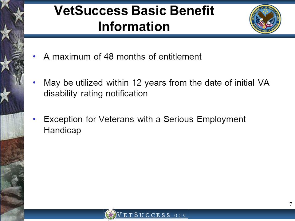 7 VetSuccess Basic Benefit Information A maximum of 48 months of entitlement May be utilized within 12 years from the date of initial VA disability rating notification Exception for Veterans with a Serious Employment Handicap