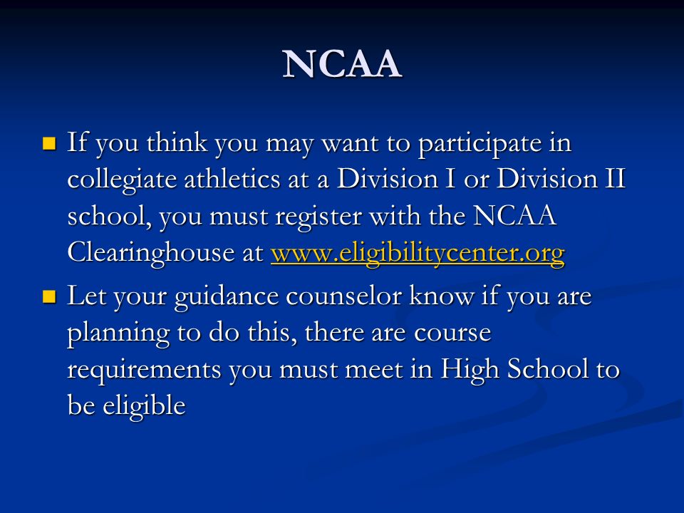 NCAA If you think you may want to participate in collegiate athletics at a Division I or Division II school, you must register with the NCAA Clearinghouse at   If you think you may want to participate in collegiate athletics at a Division I or Division II school, you must register with the NCAA Clearinghouse at   Let your guidance counselor know if you are planning to do this, there are course requirements you must meet in High School to be eligible Let your guidance counselor know if you are planning to do this, there are course requirements you must meet in High School to be eligible