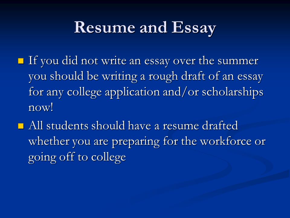 Resume and Essay If you did not write an essay over the summer you should be writing a rough draft of an essay for any college application and/or scholarships now.