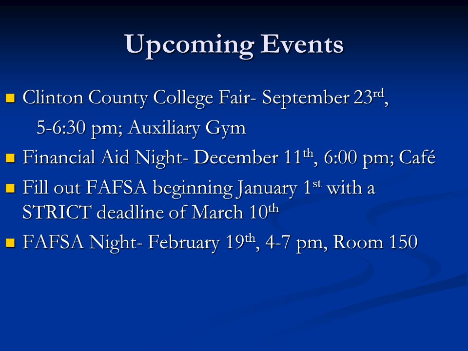 Upcoming Events Clinton County College Fair- September 23 rd, Clinton County College Fair- September 23 rd, 5-6:30 pm; Auxiliary Gym 5-6:30 pm; Auxiliary Gym Financial Aid Night- December 11 th, 6:00 pm; Café Financial Aid Night- December 11 th, 6:00 pm; Café Fill out FAFSA beginning January 1 st with a STRICT deadline of March 10 th Fill out FAFSA beginning January 1 st with a STRICT deadline of March 10 th FAFSA Night- February 19 th, 4-7 pm, Room 150 FAFSA Night- February 19 th, 4-7 pm, Room 150
