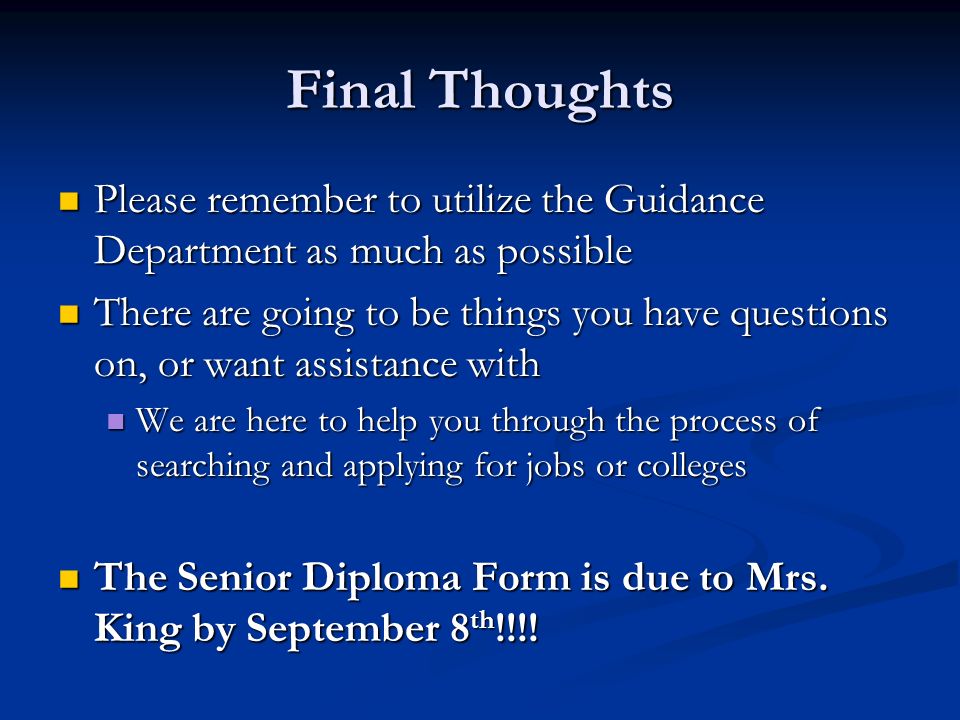 Final Thoughts Please remember to utilize the Guidance Department as much as possible Please remember to utilize the Guidance Department as much as possible There are going to be things you have questions on, or want assistance with There are going to be things you have questions on, or want assistance with We are here to help you through the process of searching and applying for jobs or colleges We are here to help you through the process of searching and applying for jobs or colleges The Senior Diploma Form is due to Mrs.