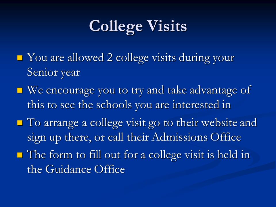 College Visits You are allowed 2 college visits during your Senior year You are allowed 2 college visits during your Senior year We encourage you to try and take advantage of this to see the schools you are interested in We encourage you to try and take advantage of this to see the schools you are interested in To arrange a college visit go to their website and sign up there, or call their Admissions Office To arrange a college visit go to their website and sign up there, or call their Admissions Office The form to fill out for a college visit is held in the Guidance Office The form to fill out for a college visit is held in the Guidance Office