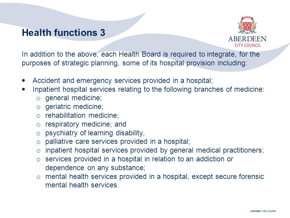 Aberdeen City Council Health functions 3 In addition to the above, each Health Board is required to integrate, for the purposes of strategic planning, some of its hospital provision including:  Accident and emergency services provided in a hospital;  Inpatient hospital services relating to the following branches of medicine: o general medicine; o geriatric medicine; o rehabilitation medicine; o respiratory medicine; and o psychiatry of learning disability, o palliative care services provided in a hospital; o inpatient hospital services provided by general medical practitioners; o services provided in a hospital in relation to an addiction or dependence on any substance; o mental health services provided in a hospital, except secure forensic mental health services.