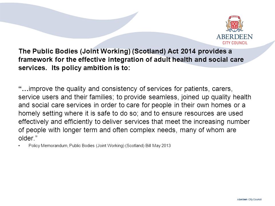 Aberdeen City Council The Public Bodies (Joint Working) (Scotland) Act 2014 provides a framework for the effective integration of adult health and social care services.