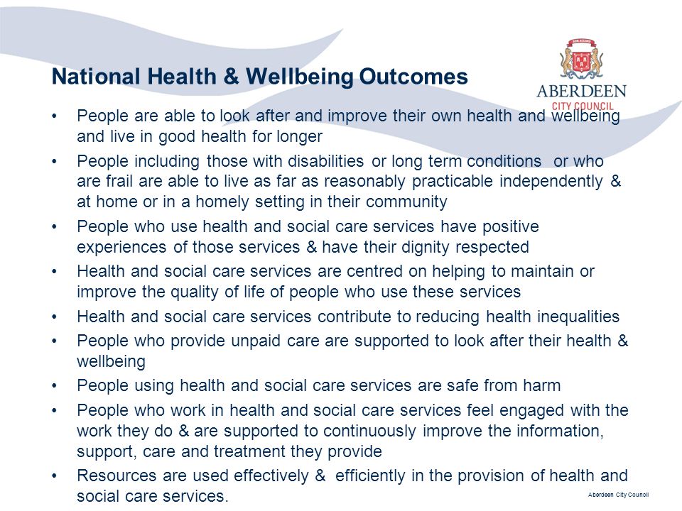 Aberdeen City Council National Health & Wellbeing Outcomes People are able to look after and improve their own health and wellbeing and live in good health for longer People including those with disabilities or long term conditions or who are frail are able to live as far as reasonably practicable independently & at home or in a homely setting in their community People who use health and social care services have positive experiences of those services & have their dignity respected Health and social care services are centred on helping to maintain or improve the quality of life of people who use these services Health and social care services contribute to reducing health inequalities People who provide unpaid care are supported to look after their health & wellbeing People using health and social care services are safe from harm People who work in health and social care services feel engaged with the work they do & are supported to continuously improve the information, support, care and treatment they provide Resources are used effectively & efficiently in the provision of health and social care services.