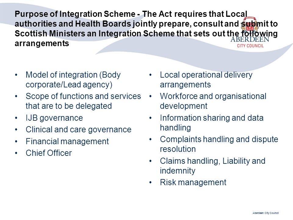 Aberdeen City Council Purpose of Integration Scheme - The Act requires that Local authorities and Health Boards jointly prepare, consult and submit to Scottish Ministers an Integration Scheme that sets out the following arrangements Model of integration (Body corporate/Lead agency) Scope of functions and services that are to be delegated IJB governance Clinical and care governance Financial management Chief Officer Local operational delivery arrangements Workforce and organisational development Information sharing and data handling Complaints handling and dispute resolution Claims handling, Liability and indemnity Risk management
