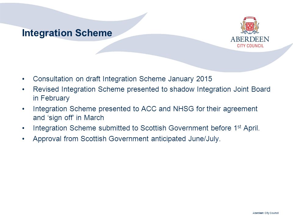 Aberdeen City Council Integration Scheme Consultation on draft Integration Scheme January 2015 Revised Integration Scheme presented to shadow Integration Joint Board in February Integration Scheme presented to ACC and NHSG for their agreement and ‘sign off’ in March Integration Scheme submitted to Scottish Government before 1 st April.