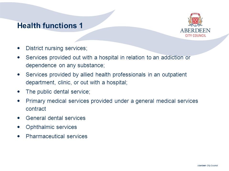 Aberdeen City Council Health functions 1  District nursing services;  Services provided out with a hospital in relation to an addiction or dependence on any substance;  Services provided by allied health professionals in an outpatient department, clinic, or out with a hospital;  The public dental service;  Primary medical services provided under a general medical services contract  General dental services  Ophthalmic services  Pharmaceutical services