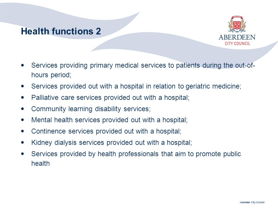 Aberdeen City Council Health functions 2  Services providing primary medical services to patients during the out-of- hours period;  Services provided out with a hospital in relation to geriatric medicine;  Palliative care services provided out with a hospital;  Community learning disability services;  Mental health services provided out with a hospital;  Continence services provided out with a hospital;  Kidney dialysis services provided out with a hospital;  Services provided by health professionals that aim to promote public health