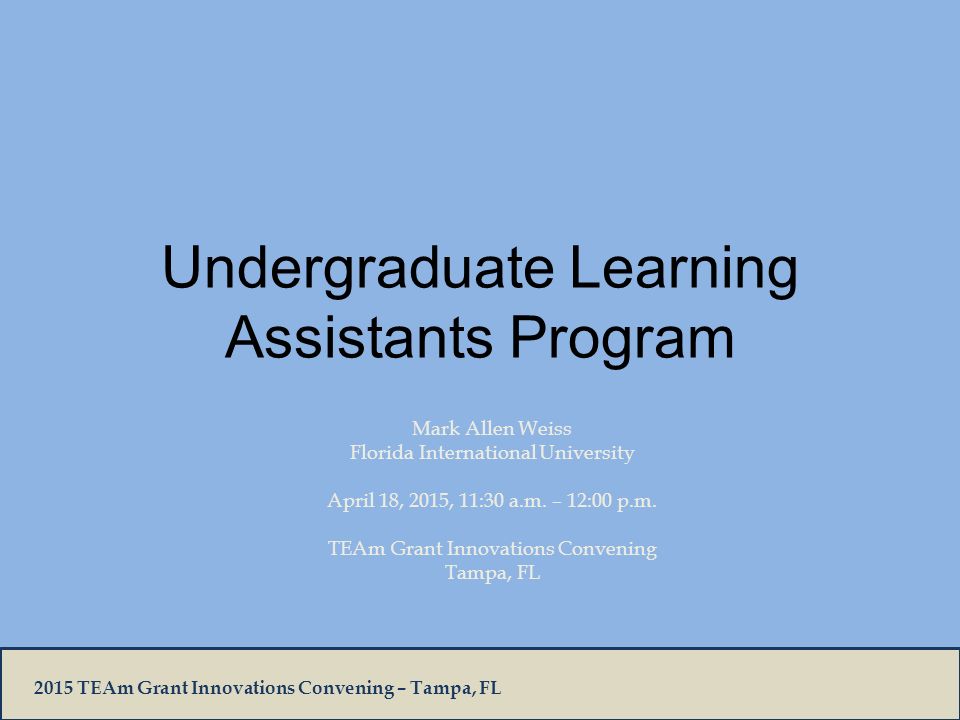 2015 TEAm Grant Innovations Convening – Tampa, FL Undergraduate Learning Assistants Program Mark Allen Weiss Florida International University April 18, 2015, 11:30 a.m.