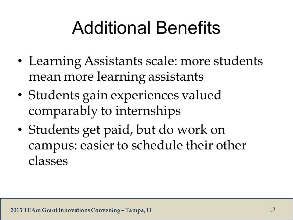 2015 TEAm Grant Innovations Convening – Tampa, FL Additional Benefits Learning Assistants scale: more students mean more learning assistants Students gain experiences valued comparably to internships Students get paid, but do work on campus: easier to schedule their other classes 13