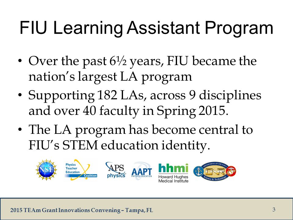 2015 TEAm Grant Innovations Convening – Tampa, FL FIU Learning Assistant Program Over the past 6½ years, FIU became the nation’s largest LA program Supporting 182 LAs, across 9 disciplines and over 40 faculty in Spring 2015.