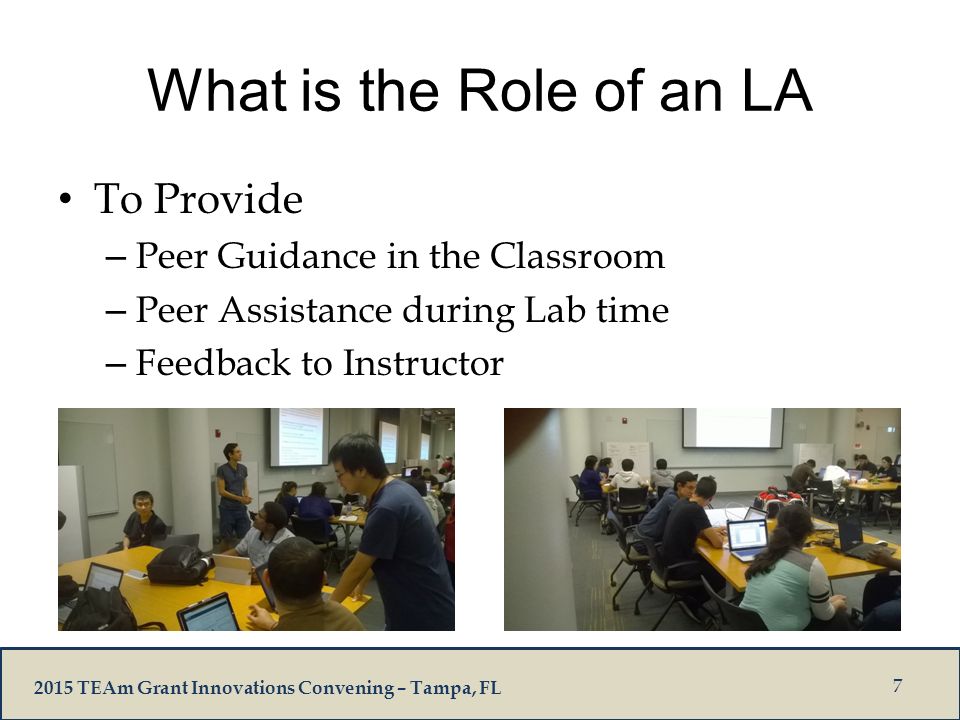 2015 TEAm Grant Innovations Convening – Tampa, FL What is the Role of an LA To Provide – Peer Guidance in the Classroom – Peer Assistance during Lab time – Feedback to Instructor 7