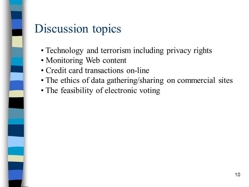 10 Discussion topics Technology and terrorism including privacy rights Monitoring Web content Credit card transactions on-line The ethics of data gathering/sharing on commercial sites The feasibility of electronic voting