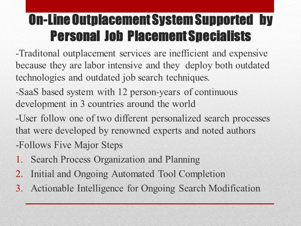 On-Line Outplacement System Supported by Personal Job Placement Specialists -Traditonal outplacement services are inefficient and expensive because they are labor intensive and they deploy both outdated technologies and outdated job search techniques.
