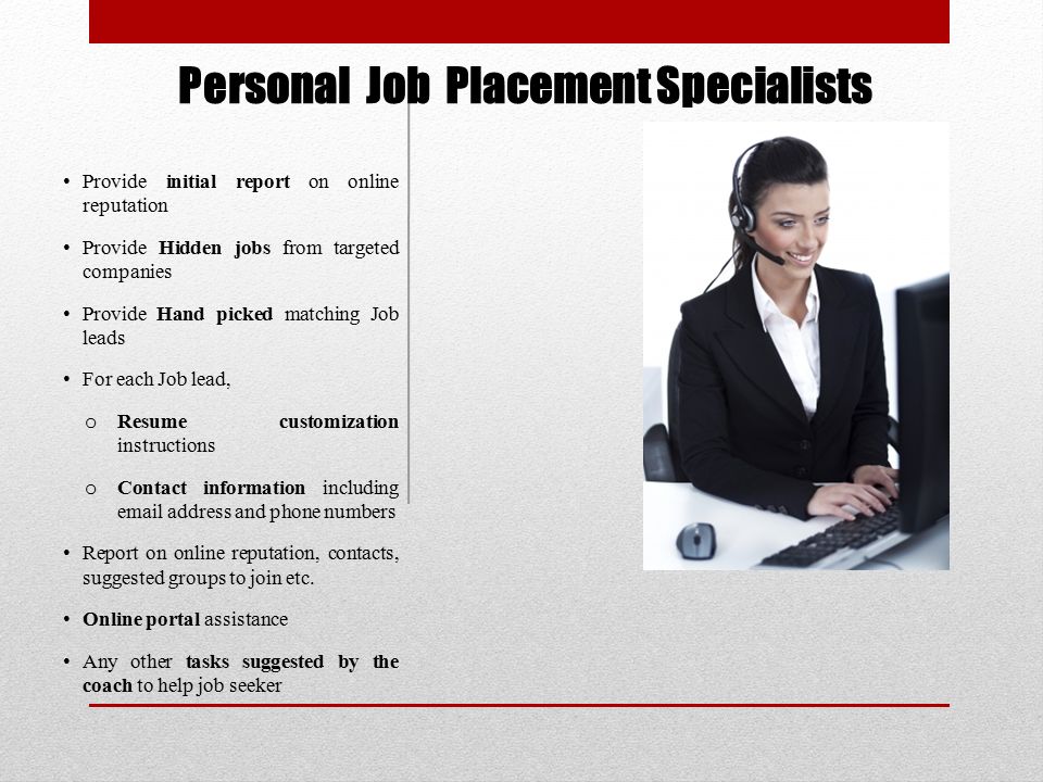 Personal Job Placement Specialists Provide initial report on online reputation Provide Hidden jobs from targeted companies Provide Hand picked matching Job leads For each Job lead, o Resume customization instructions o Contact information including  address and phone numbers Report on online reputation, contacts, suggested groups to join etc.