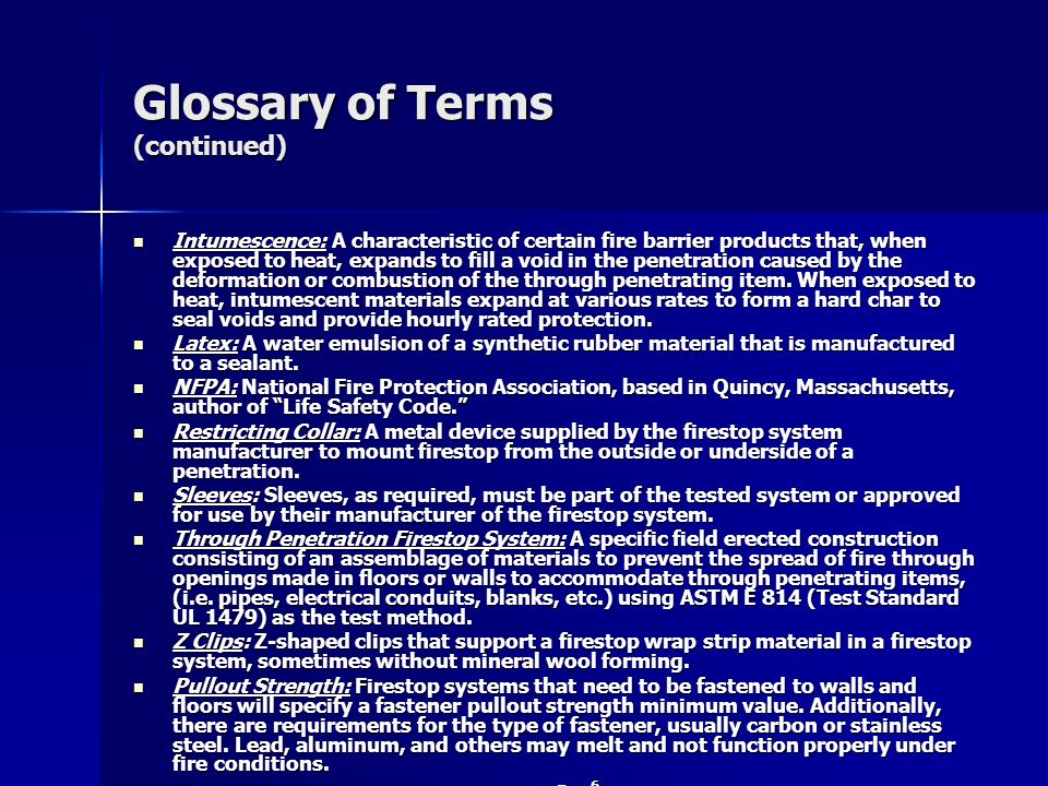 Glossary of Terms (continued) Intumescence: A characteristic of certain fire barrier products that, when exposed to heat, expands to fill a void in the penetration caused by the deformation or combustion of the through penetrating item.