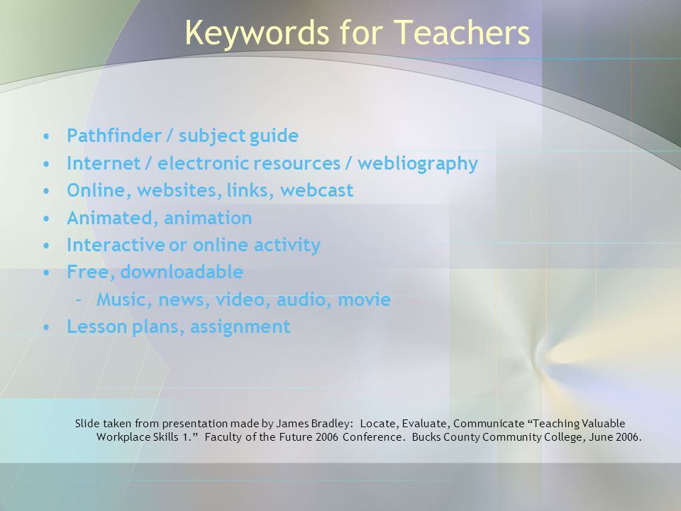 Keywords for Teachers Pathfinder / subject guide Internet / electronic resources / webliography Online, websites, links, webcast Animated, animation Interactive or online activity Free, downloadable –Music, news, video, audio, movie Lesson plans, assignment Slide taken from presentation made by James Bradley: Locate, Evaluate, Communicate Teaching Valuable Workplace Skills 1. Faculty of the Future 2006 Conference.