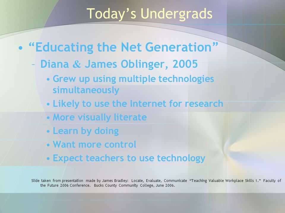Today’s Undergrads Educating the Net Generation –Diana & James Oblinger, 2005 Grew up using multiple technologies simultaneously Likely to use the Internet for research More visually literate Learn by doing Want more control Expect teachers to use technology Slide taken from presentation made by James Bradley: Locate, Evaluate, Communicate Teaching Valuable Workplace Skills 1. Faculty of the Future 2006 Conference.