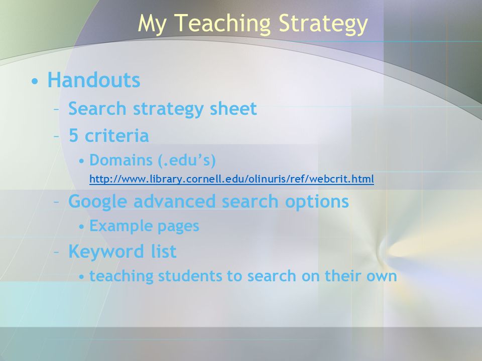 My Teaching Strategy Handouts –Search strategy sheet –5 criteria Domains (.edu’s)   –Google advanced search options Example pages –Keyword list teaching students to search on their own