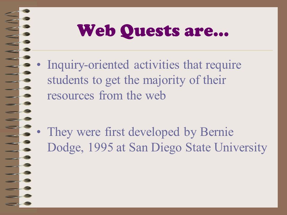 Web Quests are… Inquiry-oriented activities that require students to get the majority of their resources from the web They were first developed by Bernie Dodge, 1995 at San Diego State University