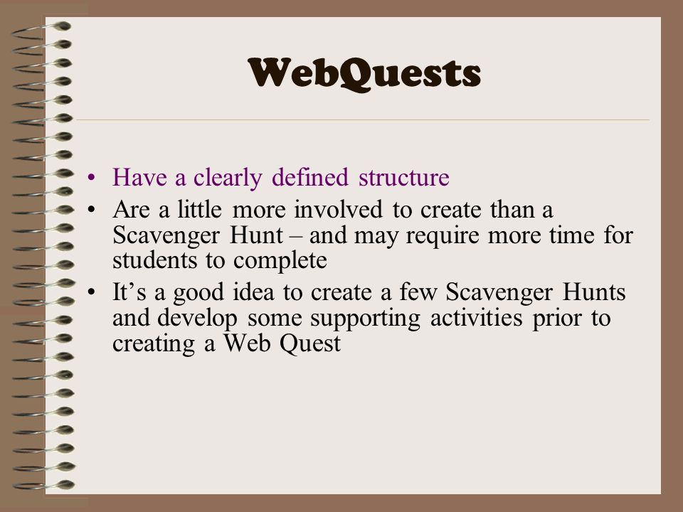 WebQuests Have a clearly defined structure Are a little more involved to create than a Scavenger Hunt – and may require more time for students to complete It’s a good idea to create a few Scavenger Hunts and develop some supporting activities prior to creating a Web Quest
