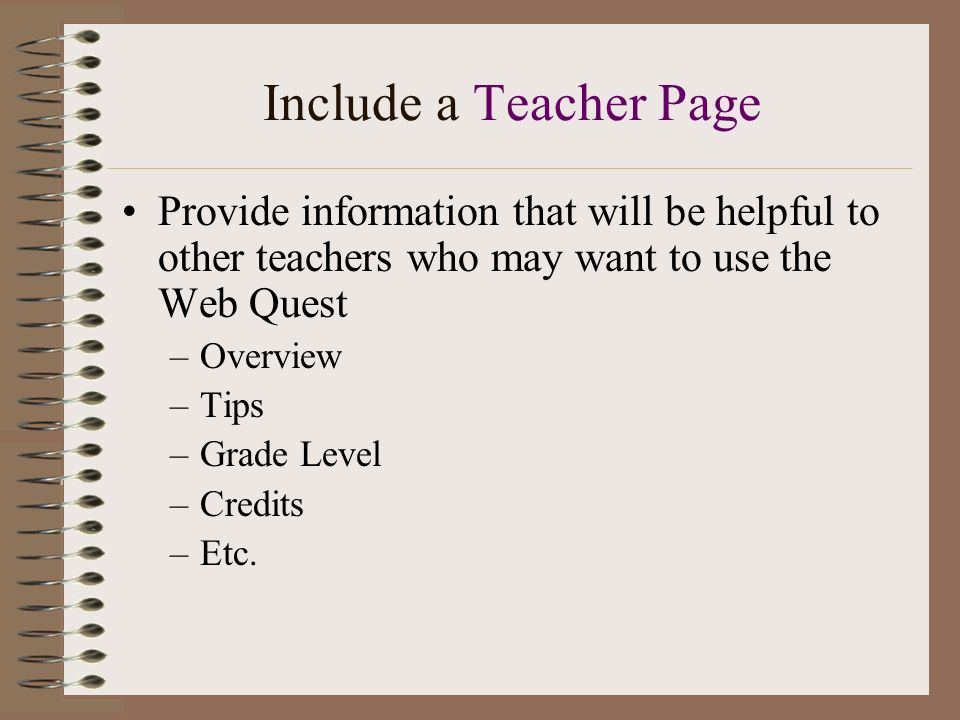 Include a Teacher Page Provide information that will be helpful to other teachers who may want to use the Web Quest –Overview –Tips –Grade Level –Credits –Etc.