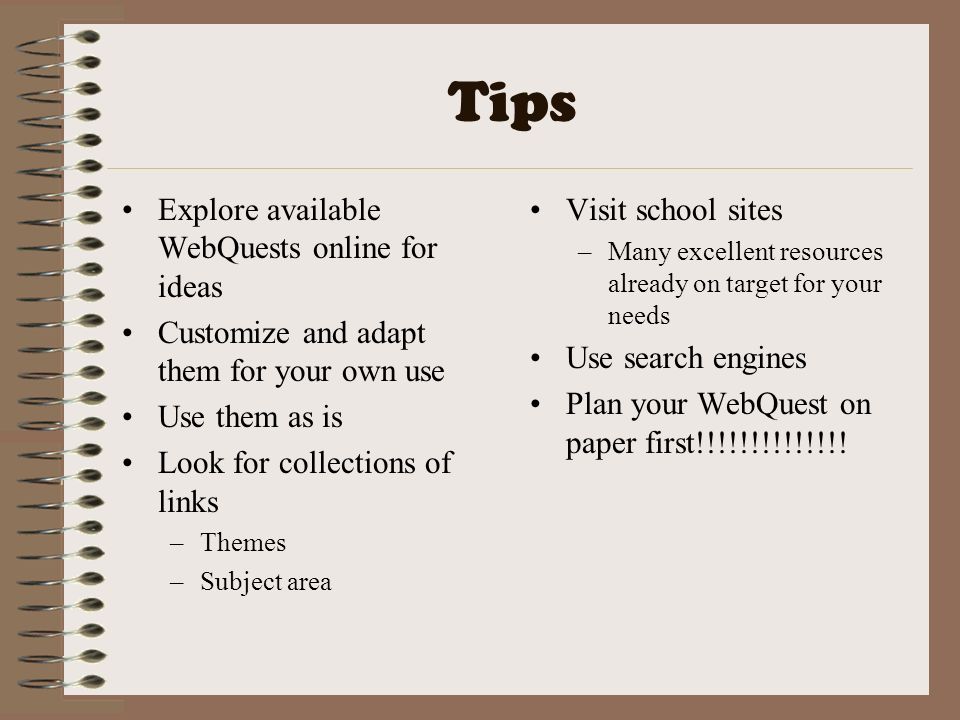 Tips Explore available WebQuests online for ideas Customize and adapt them for your own use Use them as is Look for collections of links –Themes –Subject area Visit school sites –Many excellent resources already on target for your needs Use search engines Plan your WebQuest on paper first!!!!!!!!!!!!!!