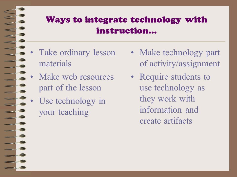 Ways to integrate technology with instruction… Take ordinary lesson materials Make web resources part of the lesson Use technology in your teaching Make technology part of activity/assignment Require students to use technology as they work with information and create artifacts