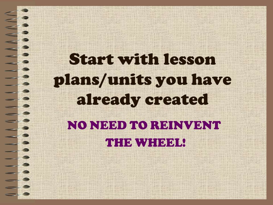 Start with lesson plans/units you have already created NO NEED TO REINVENT THE WHEEL!