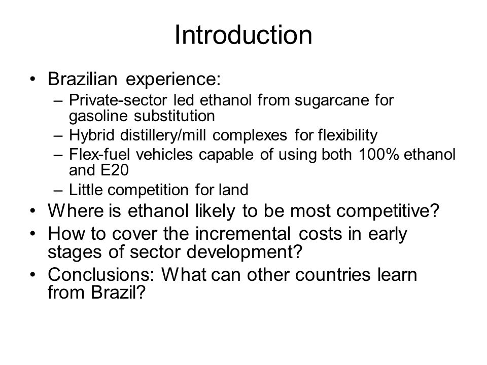 Introduction Brazilian experience: –Private-sector led ethanol from sugarcane for gasoline substitution –Hybrid distillery/mill complexes for flexibility –Flex-fuel vehicles capable of using both 100% ethanol and E20 –Little competition for land Where is ethanol likely to be most competitive.