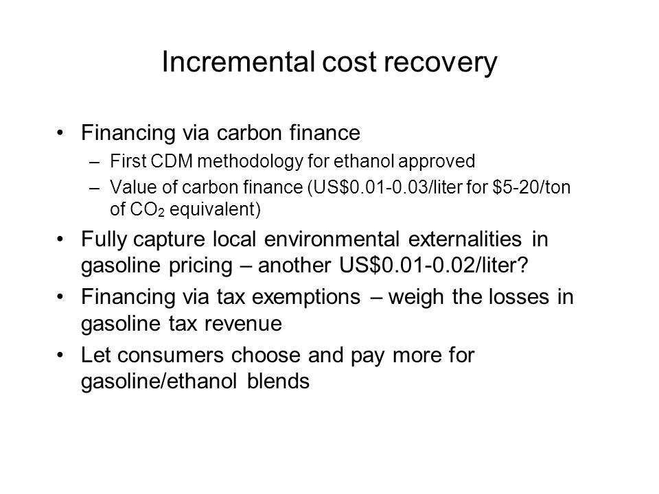 Incremental cost recovery Financing via carbon finance –First CDM methodology for ethanol approved –Value of carbon finance (US$ /liter for $5-20/ton of CO 2 equivalent) Fully capture local environmental externalities in gasoline pricing – another US$ /liter.