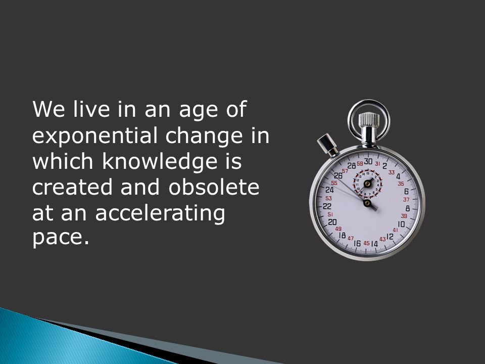 We live in an age of exponential change in which knowledge is created and obsolete at an accelerating pace.