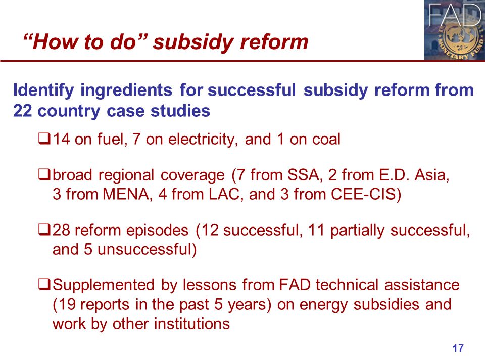How to do subsidy reform Identify ingredients for successful subsidy reform from 22 country case studies  14 on fuel, 7 on electricity, and 1 on coal  broad regional coverage (7 from SSA, 2 from E.D.