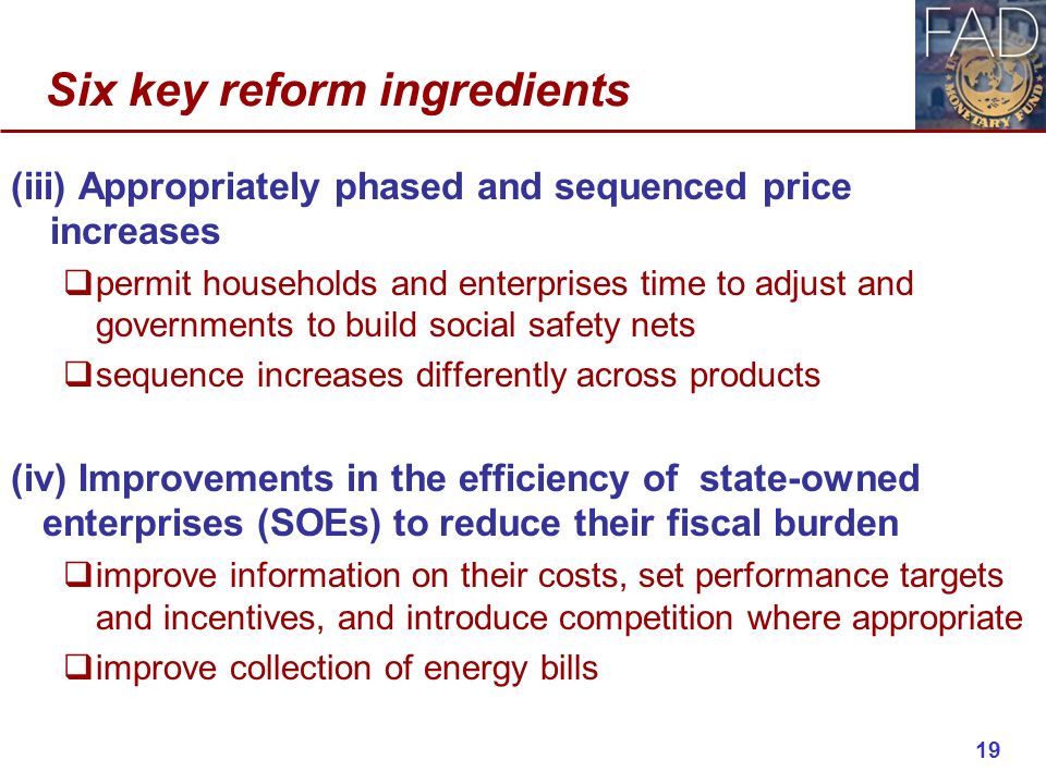 Six key reform ingredients (iii) Appropriately phased and sequenced price increases  permit households and enterprises time to adjust and governments to build social safety nets  sequence increases differently across products (iv) Improvements in the efficiency of state-owned enterprises (SOEs) to reduce their fiscal burden  improve information on their costs, set performance targets and incentives, and introduce competition where appropriate  improve collection of energy bills 19