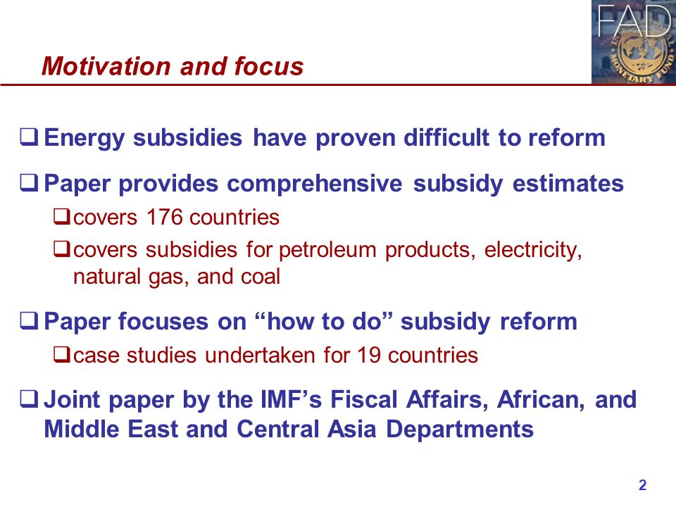 Motivation and focus  Energy subsidies have proven difficult to reform  Paper provides comprehensive subsidy estimates  covers 176 countries  covers subsidies for petroleum products, electricity, natural gas, and coal  Paper focuses on how to do subsidy reform  case studies undertaken for 19 countries  Joint paper by the IMF’s Fiscal Affairs, African, and Middle East and Central Asia Departments 2
